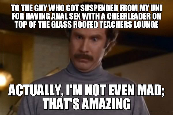to the guy who got suspended from my uni for having anal sex with a cheerleader on top of the glass roofed teachers lounge, actually i'm not even mad that's amazing, meme