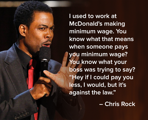 i used to work at mcdonalds making minimum wage, you know what that means when someone pays you minimum wage?, you know what your boss was trying to say?, hey if i could pay you less i would but it's against the law, chris rock