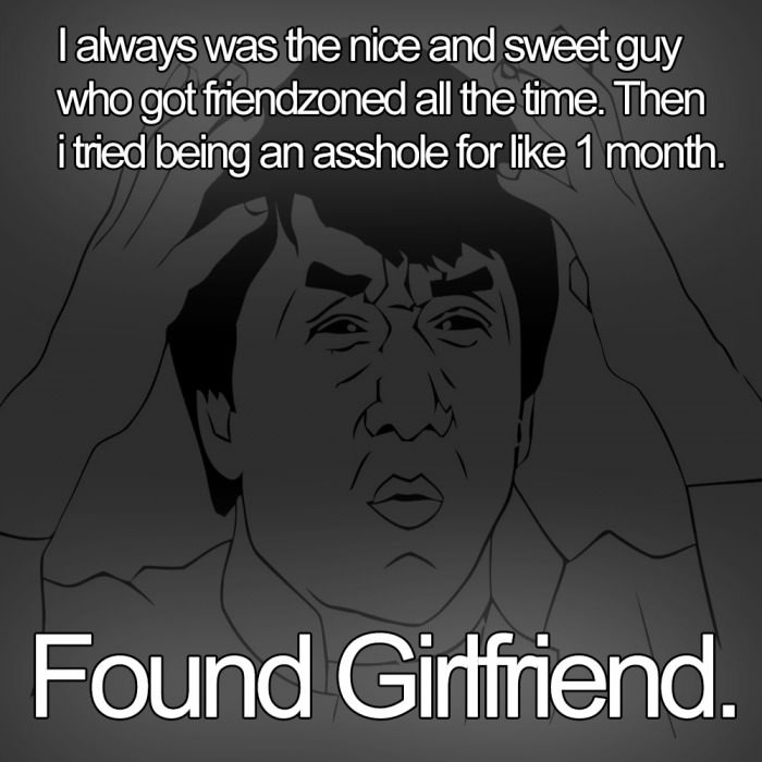 i always was the nice and sweet guy who got friendzoned all the time, then i tried being an asshole for like 1 month, found a girlfriend, woman logic