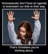 homosexuals don't have an agenda to brainwash our kids to their way, that's christians you're thinking about