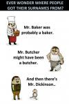 ever wonder where people got their surnames, mr baker was probably a baker, mr butcher might have been a butcher, and then there's mr dickinson, lol