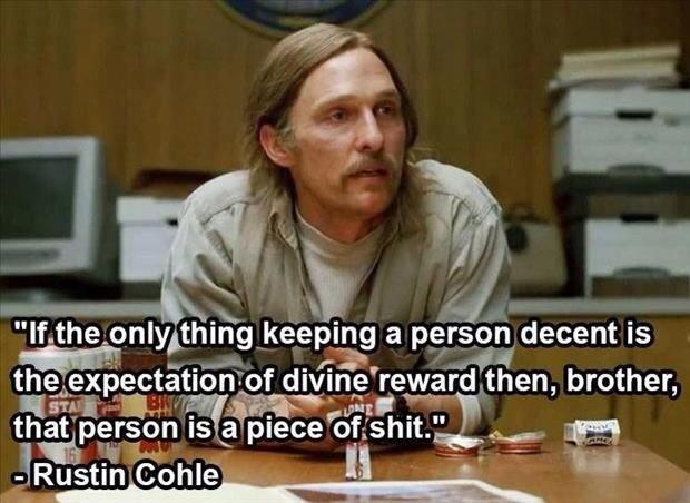 if the only thing keeping a person decent is the expectation of a divine reward, then that person is a piece of shit, rustin cohle