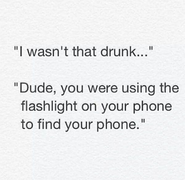 i wasn't that drunk, dude you were using the flashlight on your phone to find your phone
