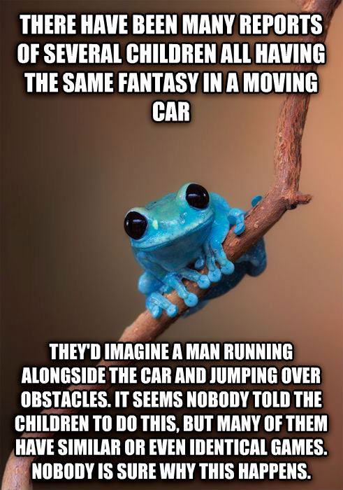 many children have the same fantasy in a moving car, they'd imagine a man running alongside the car and jumping over obstacles, it seems nobody told the children to do this, but many of them have similar or even identical games, nobody is sure why this happens, small fact frog