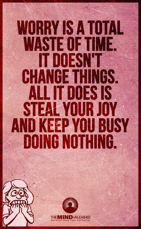 worry is a total waste of time, it doesn't change things, all it does is steal your job and keep you busy doing nothing