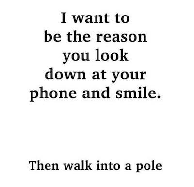 i want to be the reason you look down at your phone and smile, and then walk into a pole