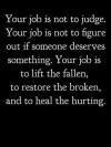 your job is not to judge, your job is not to figure out if someone deserves something, your job is to lift the fallen, to restore the broken and to heal the hurting