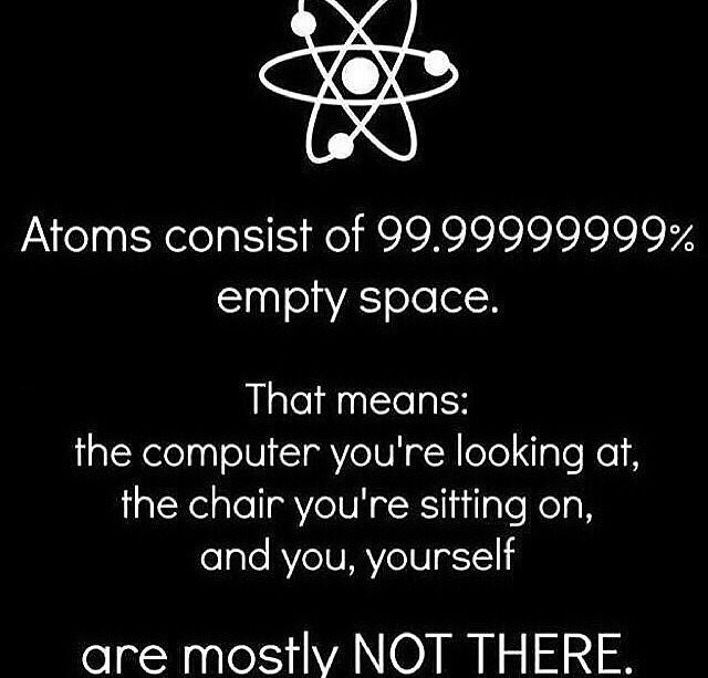 atoms consist of 99.9% empty space, that means the computer you're looking at, the chair you're sitting on, and you yourself are mostly not there