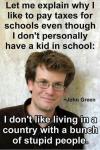 let me explain why i like to pay taxes for schools even though i don't personally have a kid in school, i don't like living in a country with a bunch of stupid people, john green
