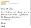 dear atheists, i see that you did not commit any terrorists acts today, or yesterday or this year, keep being awesome, love god