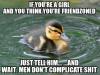 if you're a girl and you think you're friend zoned, just tell him and wait, men don't complicate shit