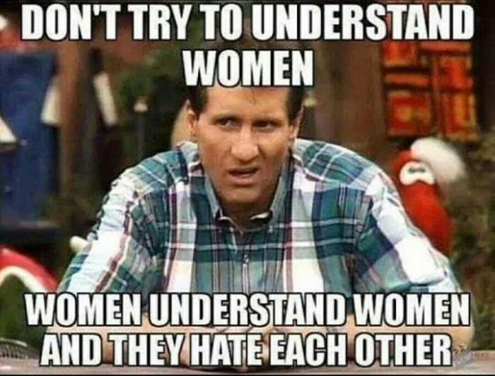 don't try to understand women, women understand women and they hate each other