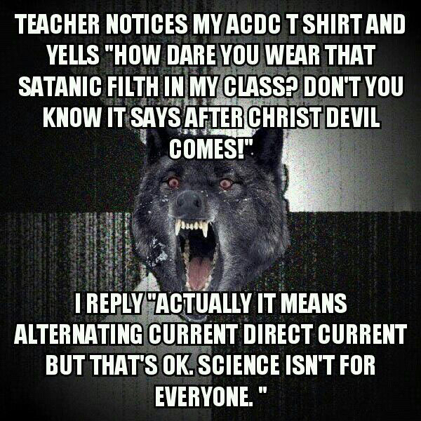 teacher notices my acdc shirt and yells, how dare you wear that satanic fifth in my class, don't you know it says after chris devil comes, i reply actually it means alternating current direct current but that's ok, science isn't for everyone, insanity wolf, meme