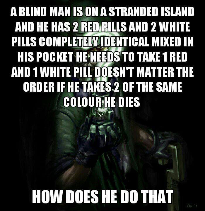 a blind man is on a stranded island and he has 2 red pills and 2 white pills, completely identical mixed in his pocket, he needs to take 1 red and 1 white pill, it doesn't matter the order, if he takes 2 of the same colour he dies, how does he survive?, riddle