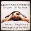 ego says once everything falls into place i will find peace, spirit says find peace and everything will fall into place