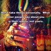 don't take things personally, what other people say about you is their reality not yours