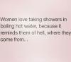 women love taking showers in boiling hot water, because it reminds them of hell, where they come from