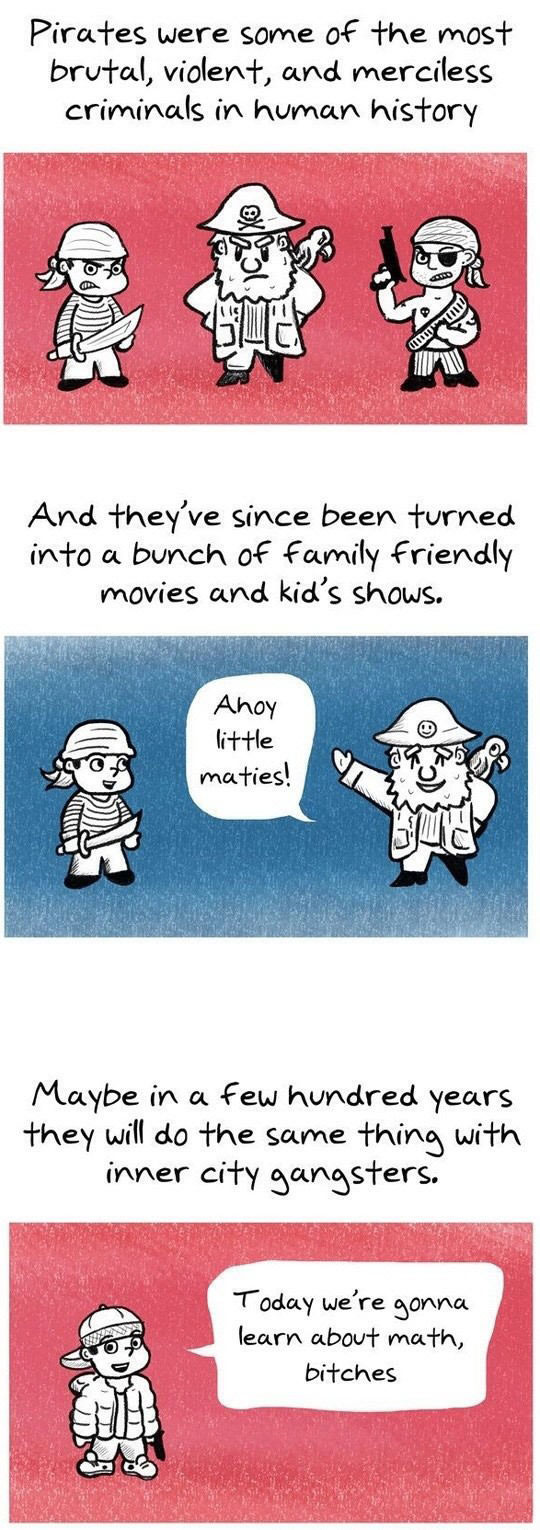 pirates were some of the most brutal, violent and merciless criminals in human history, and they've since been turned into a bunch of family friendly movies and kids shows, maybe in a few hundred years they will do the same thing with inner city gangsters, today we're going to learn about math bitches