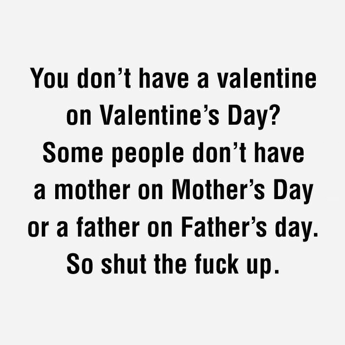 you don't have a valentine on valentine's day?, some people don't have a mother on mother's day, so shut the fuck up