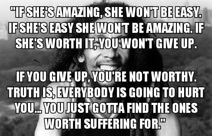 if she's amazing she won't be easy, if she's easy she won't be amazing, if she's worth it you won't give up, if you give up you're not worthy, truth is that everybody is going to hurt you, you just got to find the ones worth suffering for