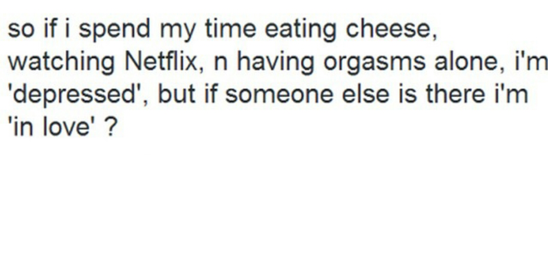 so if i spend my time eating cheese, watching netflix and having orgasms alone, i am depressed, but if someone else is there i am in love