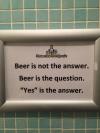 beer is not the answer, beer is the question, yes is the answer