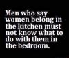 men who say women belong in the kitchen must not know what to do with them in the bedroom