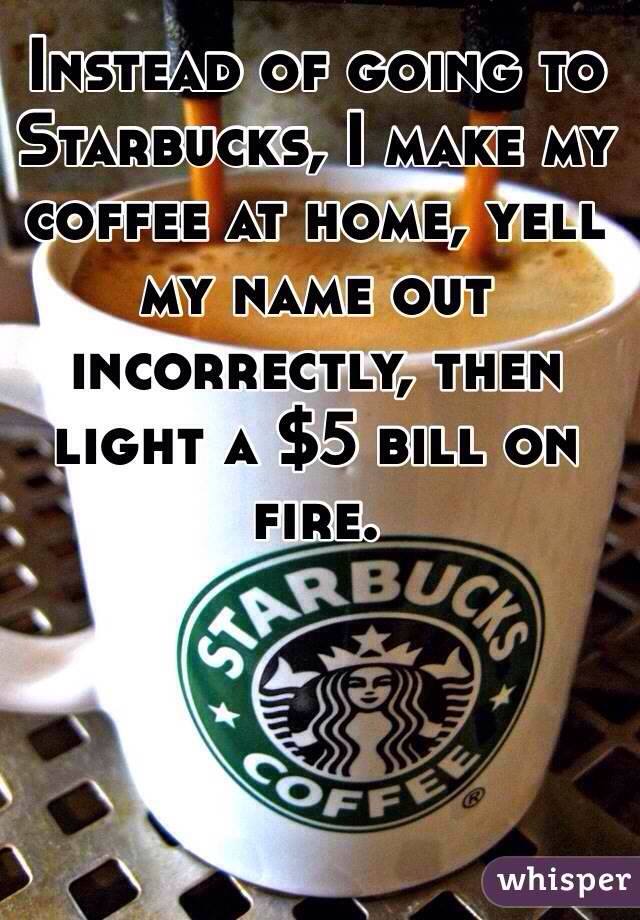 instead of going to starbucks, i make my coffee at home, yell my name out incorrectly and then light a 5$ bill on fire
