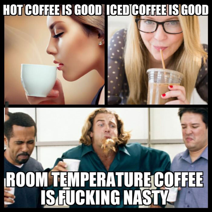 hot coffee is good, iced coffee is good, room temperature coffee is fucking nasty