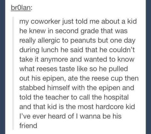 really hardcore kid, my coworker just told me about a kid he knew in second grade that was really allergic to peanuts but one day during lunch he said he couldn't take it anymore and wanted to know what recess taste like, so he pulled out his epicene, ate the reese cup then stabbed himself with the epipen and told the teach to call the hospital