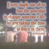 every single one of us has the potential to change someone's life just by taking the time to listen to them