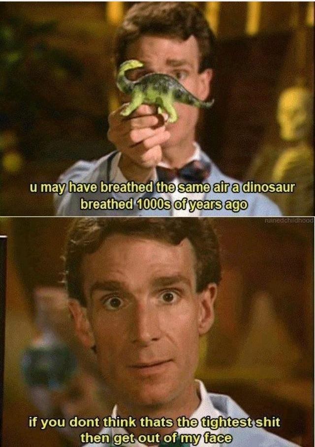 you may have breathed the same air a dinosaur breathed 100s of years ago, if you don't think that's the tightest shit ever then get out of my face, bill nye the science guy