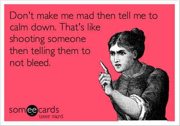 don't make me mad then tell me to calm down, that's like shooting someone then telling them to not bleed, ecard