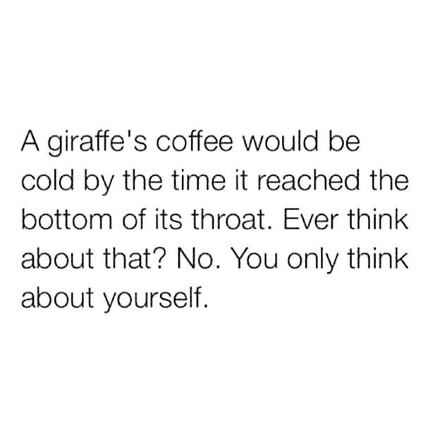 a giraffe's coffee would be cold by the time it reached the bottom of it's throat, ever think about that?, no you only think about yourself