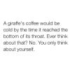 a giraffe's coffee would be cold by the time it reached the bottom of it's throat, ever think about that?, no you only think about yourself