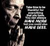 take time to be thankful for everything you have, you can always have more but you could also have less