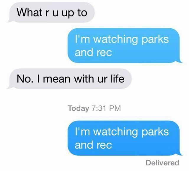 what r u up to, i'm watching parks and rec, no i mean with ur life, i'm watching parks and rec