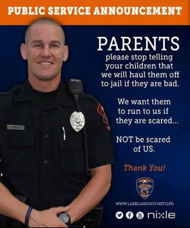 public service announcement, parents please stop telling your children that we will haul them off to jail if they are bad, we want them to run to us if they are scared, not be scared of us