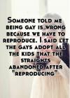 someone told me being gay is wrong because we have to reproduce, i said let gays adopt all the kids that straights abandoned after reproducing