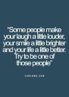 some people make your laugh a little louder, your smile a little brighter and your life a little better, try to be one of those people