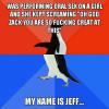 was performing oral sex on a girl and she kept screaming oh god zack you are so fucking great at this, my name if jeff, socially awkward penguin