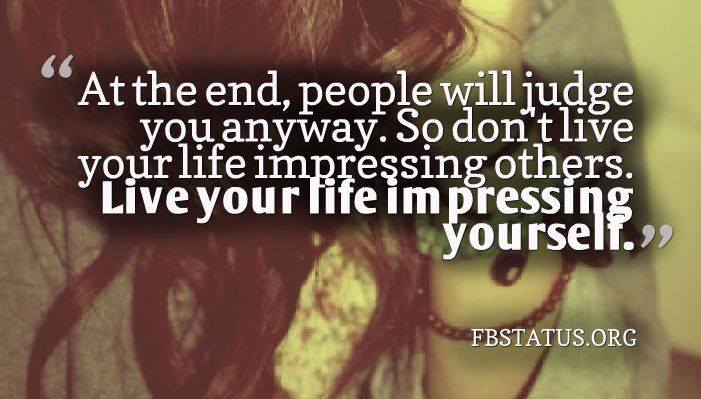 at the end of the day people will judge you anyway, so don't live your life impressing others, live your life impressing yourself