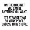 on the internet you can be anything you want, it's strange that so many people choose to be stupid