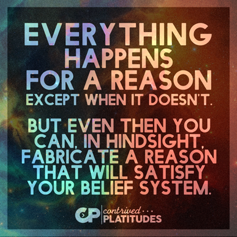 everything happens for a reason except when it doesn't, but even then you can in hindsight fabricate a reason that will satisfy your belief system