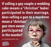 if selling a gay couple a wedding cake means a christian baker participated in their marriage, does selling a gun to a murderer mean a christian gun store owner participated in the murder?
