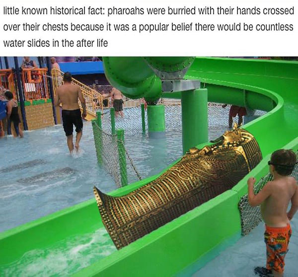 little known historical fact, pheoags were buried with their hands crossed over their chests because it was a popular belief there would be countless water slides in the after life