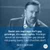 same sex marriage isn't gay privilege it's equal rights, privilege would be something like gay people not paying taxes like churches don't, ricky gervais