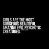 girls are the most gorgeous beautiful amazing evil psychotic creatures