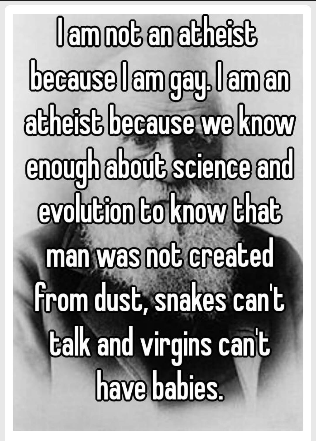 i am not an atheist because i am gay, i am an atheist because we know enough about science and evolution to know that man was not created from dust, snakes can't talk and virgins can't have babies