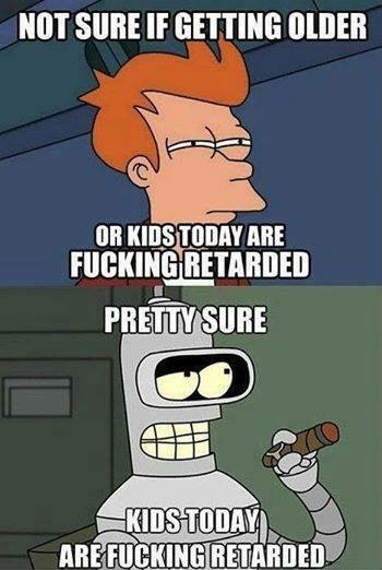 not sure if getting older or kids today are fucking retarded, pretty sure kids today are fucking retarded